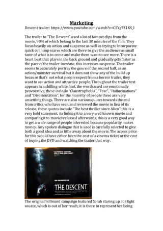 Marketing
Descent trailer: https://www.youtube.com/watch?v=CSYg7Z1KS_I
The trailer to “The Descent” used a lot of fast cut clips from the
movie, 90% of which belong to the last 30 minutesof the film. They
focusheavily on action and suspenseas wellas tryingto incorporate
quick cut jump scares which are there to give the audienceas small
taste of what is to come and makethem wantto see more. There is a
heart beat that playsin the back ground and gradually getsfaster as
the pace of the trailer increase, this increases suspense. The trailer
seems to accurately portray the genreof the second half, as an
action/monster survivalbutit does not show any of the build up
because that’s notwhat peopleexpect from a horror trailer, they
wantto see action and attractive people. Throughout the trailer text
appearsin a chilling white font, the wordsused are emotionally
provocative, these include “Claustrophobia”, “Fear”, “Hallucinations”
and “Disorientation”, for the majority of people these are very
unsettling things. There are also variousquotes towardsthe end
from critics who have seen and reviewed the moviein lieu of its
release, these quotes include“The best thriller since Alien” this is a
very bold statement, its linking it to a very well known movieand
comparingit to moviesreleased afterwards, this is a very good way
to get a wide rangeof peopleinterested because popularity makes
money. Any spoken dialoguethat is used is carefully selected to give
both a good idea and as little away about the movie. The access price
for this would have either been the cost of a cinema ticket or the cost
of buyingthe DVD and watching the trailer that way.
The original billboard campaign featured Sarah staring up at a light
source, which is out of her reach; it is there to representher being
 