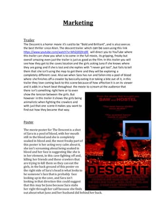 Marketing
Trailer
The Descent is a horror movie it’s said to be “Bold and Brilliant”, and is also seen as
the best thriller since Alien. The descent trailer which can be seen using this link
https://www.youtube.com/watch?v=WhZj0Q9rq9E will direct you to YouTube where
this trailer can show you what is to come in the full movie, its gripping, freaky but
overall amazing even just the trailer is just as good as the film. In this trailer you will
see how they get to the caves location and the girls asking Juno if she knows where
they are going and if she is lost and she replies with “I never get lost”, but fails to tell
them that she isn’t using the map to get there and they will be exploring a
completely different cave. Also we when Sara has run and fallen into a pool of blood
where she finishes off a crawler by basically eating it or taking a bite out of it, in this
trailer they love coming back to this scene because of how affective it is on its viewer
and it adds in a heart beat throughout the movie to scream at the audience that
there isn’t something right here or to even
show the tension between the girls. But
however in this trailer it shows the girls being
animalistic when fighting the crawlers and
with just that one scene it makes you want to
find out how they became that way.
Poster
The movie poster for The Descent is a shot
of Sara in a pool of blood, with her mouth
still in the blood and she is completely
soaked in blood and, the most freaky part of
this poster is her acting very calm about it,
she isn’t screaming about being soaked in
blood and her face is suggesting like she is
in her element, in this cave fighting off and,
killing her friends and these crawlers that
are trying to kill them so they can eat the
girls, in the back ground of this poster on
the right side of Sara’s head is what looks to
be someone’s face that is probably face
looking up in the cave, and Sara isn’t
looking in that direction this could suggest
that this may be Juno because Sara stabs
her right through her calf because she finds
out about what Juno and her husband did behind her back.
 