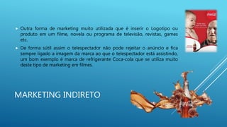 MARKETING INDIRETO
 Outra forma de marketing muito utilizada que é inserir o Logotipo ou
produto em um filme, novela ou programa de televisão, revistas, games
etc.
 De forma sútil assim o telespectador não pode rejeitar o anúncio e fica
sempre ligado a imagem da marca ao que o telespectador está assistindo,
um bom exemplo é marca de refrigerante Coca-cola que se utiliza muito
deste tipo de marketing em filmes.
 