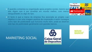 MARKETING SOCIAL
 É quando a empresa ou organização apoia projetos sociais, mesmo que
elas digam que é por acreditar em mundo melhor, com menos
desigualdades ou algo do tipo.
 O facto é que a marca da empresa fica associada ao projeto cujo
objetivo é criar uma imagem positiva da corporação e assim consegue
outro tipo de publicidade que funciona muito bem, pode-se observar
este tipo de publicidade geralmente com grandes bancos.
 