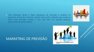 MARKETING DE PREVISÃO
 Visa antecipar factos e fazer pesquisas de mercado e analisar os
possíveis rumos do consumo, porém não muito utilizado pois pode-se
fazer uma previsão errada e com isso terá um grande prejuízo
decorrente de outros factos.
 