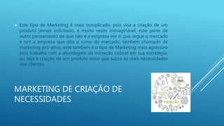 MARKETING DE CRIAÇÃO DE
NECESSIDADES
 Este tipo de Marketing é mais complicado, pois visa a criação de um
produto jamais solicitado, e muito vezes inimaginável, este parte de
outro pensamento de que não é a empresa em si que segue o mercado
e sim a empresa que dita o rumo do mercado, também chamado de
marketing pró-ativo, este também é o tipo de Marketing mais agressivo
pois trabalha com a abordagem da inovação radical em sua estratégia,
ou seja é criação de um produto novo que supra as reais necessidades
dos clientes.
 