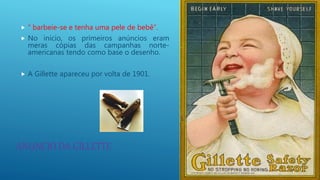ANUNCIO DA GILLETTE
 “ barbeie-se e tenha uma pele de bebê”.
 No inicio, os primeiros anúncios eram
meras cópias das campanhas norte-
americanas tendo como base o desenho.
 A Gillette apareceu por volta de 1901.
 