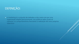 DEFINIÇÃO:
 o marketing é o conjunto de métodos e dos meios de que uma
organização dispõe para promover, nos públicos pelos quais se
interessa, os comportamentos favoráveis à realização dos seus próprios
objectivos
 