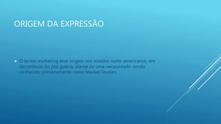 ORIGEM DA EXPRESSÃO
 O termo marketing teve origem nos estados norte-americanos, em
decorrência do pós guerra, diante de uma necessidade, sendo
conhecido primeiramente como Market Studies.
 