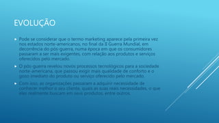 EVOLUÇÃO
 Pode se considerar que o termo marketing aparece pela primeira vez
nos estados norte-americanos, no final da II Guerra Mundial, em
decorrência do pós-guerra, numa época em que os consumidores
passaram a ser mais exigentes, com relação aos produtos e serviços
oferecidos pelo mercado.
 O pós-guerra revelou novos processos tecnológicos para a sociedade
norte-americana, que passou exigir mais qualidade de conforto e o
gozo imediato do produto ou serviço oferecido pelo mercado.
 Com isso, as organizações passaram a adquirir necessidade de
conhecer melhor o seu cliente, quais as suas reais necessidades, o que
eles realmente buscam em seus produtos, entre outros.
 