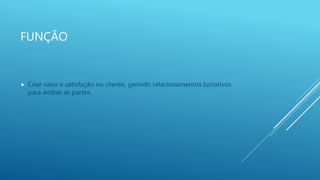 FUNÇÃO
 Criar valor e satisfação no cliente, gerindo relacionamentos lucrativos
para ambas as partes.
 