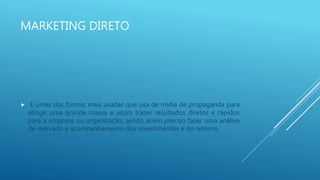 MARKETING DIRETO
 É umas das formas mais usadas que usa de mídia de propaganda para
atingir uma grande massa e assim trazer resultados diretos e rápidos
para a empresa ou organização, sendo assim preciso fazer uma análise
de mercado e acompanhamento dos investimentos e do retorno.
 