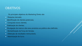 OBJETIVOS
Os principais objetivos do Marketing Direto são:
 Pesquisa mercado;
 Identificação de clientes potenciais;
 Conquista novos clientes;
 Fidelização de clientes;
 Divulgação da marca e dos seus produtos ao público alvo definido;
 Rentabilização da Força de Vendas;
 Obtenção de resultados mensuráveis;
 Maximização do lucro.
 