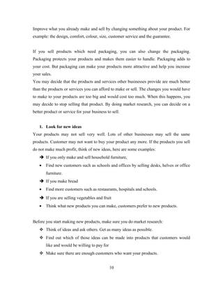 Improve what you already make and sell by changing something about your product. For
example: the design, comfort, colour, size, customer service and the guarantee.
If you sell products which need packaging, you can also change the packaging.
Packaging protects your products and makes them easier to handle. Packaging adds to
your cost. But packaging can make your products more attractive and help you increase
your sales.
You may decide that the products and services other businesses provide are much better
than the products or services you can afford to make or sell. The changes you would have
to make to your products are too big and would cost too much. When this happens, you
may decide to stop selling that product. By doing market research, you can decide on a
better product or service for your business to sell.
1. Look for new ideas
Your products may not sell very well. Lots of other businesses may sell the same
products. Customer may not want to buy your product any more. If the products you sell
do not make much profit, think of new ideas, here are some examples:
 If you only make and sell household furniture,
• Find new customers such as schools and offices by selling desks, helves or office
furniture.
 If you make bread
• Find more customers such as restaurants, hospitals and schools.
 If you are selling vegetables and fruit
• Think what new products you can make, customers prefer to new products.
Before you start making new products, make sure you do market research:
 Think of ideas and ask others. Get as many ideas as possible.
 Find out which of those ideas can be made into products that customers would
like and would be willing to pay for
 Make sure there are enough customers who want your products.
10
 