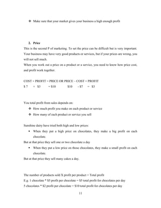  Make sure that your market gives your business a high enough profit
2. Price
This is the second P of marketing. To set the price can be difficult but is very important.
Your business may have very good products or services, but if your prices are wrong, you
will not sell much.
When you work out a price on a product or a service, you need to know how price cost,
and profit work together.
COST + PROFIT = PRICE OR PRICE – COST = PROFIT
$ 7 + $3 = $10 $10 - $7 = $3
You total profit from sales depends on:
 How much profit you make on each product or service
 How many of each product or service you sell
Sunshine dairy have tried both high and low prices:
 When they put a high price on chocolates, they make a big profit on each
chocolate.
But at that price they sell one or two chocolate a day
 When they put a low price on those chocolates, they make a small profit on each
chocolate.
But at that price they sell many cakes a day.
The number of products sold X profit per product = Total profit
E.g. 1 chocolate * $5 profit per chocolate = $5 total profit for chocolates per day
5 chocolates * $2 profit per chocolate = $10 total profit for chocolates per day
11
 