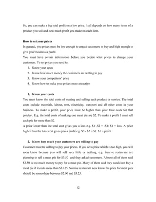 So, you can make a big total profit on a low price. It all depends on how many items of a
product you sell and how much profit you make on each item.
How to set your prices
In general, you prices must be low enough to attract customers to buy and high enough to
give your business a profit.
You must have certain information before you decide what prices to change your
customers. To set prices you need to:
1. Know your costs
2. Know how much money the customers are willing to pay
3. Know your competitors’ price
4. Know how to make your prices more attractive
1. Know your costs
You must know the total costs of making and selling each product or service. The total
costs include materials, labour, rent, electricity, transport and all other costs in your
business. To make a profit, your price must be higher than your total costs for that
product. E.g. the total costs of making one meat pie are $2. To make a profit I must sell
each pie for more than $2.
A price lower than the total cost gives you a loss e.g. $1 -$2 = -$1: $1 = loss. A price
higher than the total cost gives you a profit e.g. $3 - $2 = $1: $1 = profit
2. Know how much your customers are willing to pay
Customer must be willing to pay your prices. If you set a price which is too high, you will
soon know because you will sell very little or nothing, e.g. Sunrise restaurant are
planning to sell a meat pie for $3.50 and they asked customers. Almost all of them said
$3.50 is too much money to pay for a meat pie. Many of them said they would not buy a
meat pie if it costs more than $$3.25. Sunrise restaurant now know the price for meat pies
should be somewhere between $2.00 and $3.25:
12
 