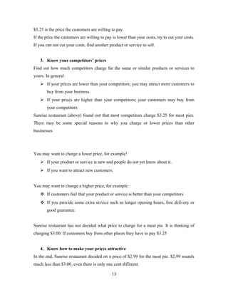 $3.25 is the price the customers are willing to pay.
If the price the customers are willing to pay is lower than your costs, try to cut your costs.
If you can not cut your costs, find another product or service to sell.
3. Know your competitors’ prices
Find out how much competitors charge far the same or similar products or services to
yours. In general:
 If your prices are lower than your competitors; you may attract more customers to
buy from your business.
 If your prices are higher than your competitors; your customers may buy from
your competitors
Sunrise restaurant (above) found out that most competitors charge $3.25 for meat pies.
There may be some special reasons to why you charge or lower prices than other
businesses
You may want to charge a lower price, for example!
 If your product or service is new and people do not yet know about it.
 If you want to attract new customers.
You may want to change a higher price, for example:
 If customers feel that your product or service is better than your competitors
 If you provide some extra service such as longer opening hours, free delivery or
good guarantee.
Sunrise restaurant has not decided what price to charge for a meat pie. It is thinking of
charging $3.00. If customers buy from other places they have to pay $3.25
4. Know how to make your prices attractive
In the end, Sunrise restaurant decided on a price of $2.99 for the meat pie. $2.99 sounds
much less than $3.00, even there is only one cent different.
13
 