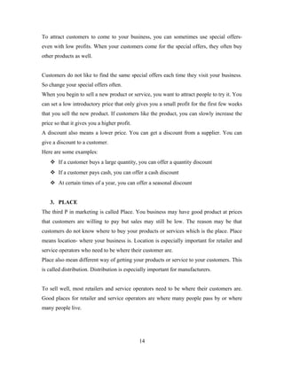 To attract customers to come to your business, you can sometimes use special offers-
even with low profits. When your customers come for the special offers, they often buy
other products as well.
Customers do not like to find the same special offers each time they visit your business.
So change your special offers often.
When you begin to sell a new product or service, you want to attract people to try it. You
can set a low introductory price that only gives you a small profit for the first few weeks
that you sell the new product. If customers like the product, you can slowly increase the
price so that it gives you a higher profit.
A discount also means a lower price. You can get a discount from a supplier. You can
give a discount to a customer.
Here are some examples:
 If a customer buys a large quantity, you can offer a quantity discount
 If a customer pays cash, you can offer a cash discount
 At certain times of a year, you can offer a seasonal discount
3. PLACE
The third P in marketing is called Place. You business may have good product at prices
that customers are willing to pay but sales may still be low. The reason may be that
customers do not know where to buy your products or services which is the place. Place
means location- where your business is. Location is especially important for retailer and
service operators who need to be where their customer are.
Place also mean different way of getting your products or service to your customers. This
is called distribution. Distribution is especially important for manufacturers.
To sell well, most retailers and service operators need to be where their customers are.
Good places for retailer and service operators are where many people pass by or where
many people live.
14
 