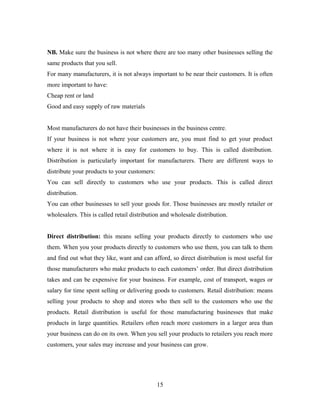 NB. Make sure the business is not where there are too many other businesses selling the
same products that you sell.
For many manufacturers, it is not always important to be near their customers. It is often
more important to have:
Cheap rent or land
Good and easy supply of raw materials
Most manufacturers do not have their businesses in the business centre.
If your business is not where your customers are, you must find to get your product
where it is not where it is easy for customers to buy. This is called distribution.
Distribution is particularly important for manufacturers. There are different ways to
distribute your products to your customers:
You can sell directly to customers who use your products. This is called direct
distribution.
You can other businesses to sell your goods for. Those businesses are mostly retailer or
wholesalers. This is called retail distribution and wholesale distribution.
Direct distribution: this means selling your products directly to customers who use
them. When you your products directly to customers who use them, you can talk to them
and find out what they like, want and can afford, so direct distribution is most useful for
those manufacturers who make products to each customers’ order. But direct distribution
takes and can be expensive for your business. For example, cost of transport, wages or
salary for time spent selling or delivering goods to customers. Retail distribution: means
selling your products to shop and stores who then sell to the customers who use the
products. Retail distribution is useful for those manufacturing businesses that make
products in large quantities. Retailers often reach more customers in a larger area than
your business can do on its own. When you sell your products to retailers you reach more
customers, your sales may increase and your business can grow.
15
 