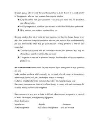 Retailers can do a lot of work that your business has to do on its own if you sell directly
to the customers who use your products. For example retailers:
 Keep in contact with your customers. This gives you more time for production
and other activities.
 Stock your products, this helps your business to have less money tied up in stock
 Help promote your products by advertising, etc.
Because retailers do a lot of work for your business, you have to change them a lower
price than you would charge the customers who use your products. But retailers normally
pay you immediately when they get your products. Selling products to retailers also
means that
 You may lose contact with the customers who use your products. You may not
always know exactly what they like and want.
 You products may not be promoted enough. Retailers often sell your competitors
products too.
Retail distribution is most useful for your business if you make goods in large quantities
and you
Make standard products which normally do not need a lot of contact with customers
about design, colour, size, etc, for example, hair oil or shampoo
Make low priced products that customers buy often- for example making soap
Have many customers and it take a lot of time to stay in contact with each customers- for
example making standard cups and plates
Have customers in large area so that it is difficult, takes time and is expensive to reach all
of them- for example, making farming equipment.
Retail distribution:
Manufacture - Retailer – Customer
Makes the product buys and sells the product uses the product
16
 