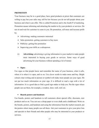 PROMOTION
Your business may be in a good place, have good products at prices that customers are
willing to pay but your sales may still be low because you do not tell people about your
business and what it can offer. This is called Promotion and is the fourth P of marketing.
Promotion means informing and attracting the market to by your products or services. Do
not sit and wait for customer to come to you. Do promotion, sell more and increase profit
by:
 Advertising- making customers interested
 Sales promotion- getting customers to buy more
 Publicity- getting free promotion
 Improving your skills as a salesperson
(i) Advertising: advertising is giving information to your market to make people
more interested in buying your goods or services. Some ways of good
advertising for your business without spending a lot of money
 Signs:
Use signs so that people know and remember the name of your business, what it sells,
where it is when it is open, and so on. Use clever words to make more and buy. Bright
colours clear writing and or picture or symbol will make more people see your signs. Do
not put too much information on your sign. It is difficult to read a sign with a lot of
information. It is a good idea to find a good sign maker to help you. Put the signs where
people can see them, for example, a window, door, wall, roof, etc.
 Boards posters and handouts
Use boards, posters and handouts to tell customers about special offer, discounts, new
products and so on. You can use a cheap paper or even chalk and a chalkboard. Write on
the boards, posters, and handouts and using the information from the market research, put
the posters where many people can sell them. Ask your customers to give your price lists
and specials to their friends and other people who may be interested in your products or
services.
17
 
