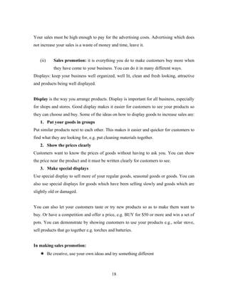 Your sales must be high enough to pay for the advertising costs. Advertising which does
not increase your sales is a waste of money and time, leave it.
(ii) Sales promotion: it is everything you do to make customers buy more when
they have come to your business. You can do it in many different ways.
Displays: keep your business well organized, well lit, clean and fresh looking, attractive
and products being well displayed.
Display is the way you arrange products. Display is important for all business, especially
for shops and stores. Good display makes it easier for customers to see your products so
they can choose and buy. Some of the ideas on how to display goods to increase sales are:
1. Put your goods in groups
Put similar products next to each other. This makes it easier and quicker for customers to
find what they are looking for, e.g. put cleaning materials together.
2. Show the prices clearly
Customers want to know the prices of goods without having to ask you. You can show
the price near the product and it must be written clearly for customers to see.
3. Make special displays
Use special display to sell more of your regular goods, seasonal goods or goods. You can
also use special displays for goods which have been selling slowly and goods which are
slightly old or damaged.
You can also let your customers taste or try new products so as to make them want to
buy. Or have a competition and offer a price, e.g. BUY for $50 or more and win a set of
pots. You can demonstrate by showing customers to use your products e.g., solar stove,
sell products that go together e.g. torches and batteries.
In making sales promotion:
 Be creative, use your own ideas and try something different
18
 