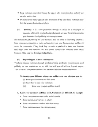  Keep customers interested. Change the type of sales promotion often and only use
each for a short time.
 Do not use too many types of sales promotion at the same time, customers may
feel that you are forcing them to buy,
(iii) Publicity. It is a free promotion through an article in a newspaper or
magazine which tells people about products and services. The article promotes
your business. Good publicity increases your sales.
It is not easy to get publicity for your business. You can write an interesting letter to a
local newspaper, magazine or radio and describe what your business does and how it
serves the community. If they think they can make a good article about your business
they might come and interview you. You cannot control what someone writes about
business. Make sure you do not get bad publicity.
(iv) Improving you skills as a salesperson
You have attracted customers through good advertising, good sales promotion and good
publicity but your products are not yet sold. How well you will sell now depends on you.
Your skills as a salesperson can make the difference between success and failure.
To improve your skills as a salesperson and increase your sales you need to:
(i) Know your customers and their needs
(ii) Know how to treat your customers
(iii) Know your products and how to sell
1. Know your customers and their needs. Customers are different, for example:
 Some customers can never make up their minds
 Some customers are always in a hurry
 Some customers are careless with their money
 Some customers never have enough money
19
 