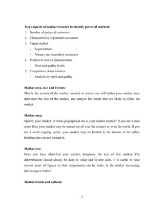 Keys aspects of market research to identify potential markets:
1. Number of potential customers
2. Characteristics of potential customers
3. Target market
- Segmentation
- Primary and secondary customers
4. Product or service characteristics
- Price and quality levels
5. Competitors characteristics
- Analysis by price and quality
Market area, size and Trends:
This is the section of the market research in which you will define your market area,
determine the size of the market, and analyze the trends that are likely to affect the
market.
Market area:
Specify your market. In what geographical are is your market located? If you are a mail
order firm, your market may be spread out all over the country or even the world. If you
are a small copying centre, your market may be limited to the tenants of the office
building that you are located in.
Market size:
Once you have identified your market, determine the size of that market. The
determination should always be done in value and in unit sales. It is useful to have
several years of figures so that comparisons can be made. Is the market increasing,
decreasing or stable?
Market trends and outlook:
2
 