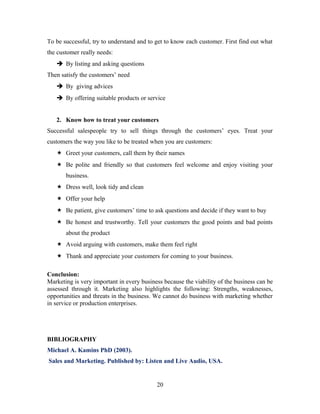 To be successful, try to understand and to get to know each customer. First find out what
the customer really needs:
 By listing and asking questions
Then satisfy the customers’ need
 By giving advices
 By offering suitable products or service
2. Know how to treat your customers
Successful salespeople try to sell things through the customers’ eyes. Treat your
customers the way you like to be treated when you are customers:
 Greet your customers, call them by their names
 Be polite and friendly so that customers feel welcome and enjoy visiting your
business.
 Dress well, look tidy and clean
 Offer your help
 Be patient, give customers’ time to ask questions and decide if they want to buy
 Be honest and trustworthy. Tell your customers the good points and bad points
about the product
 Avoid arguing with customers, make them feel right
 Thank and appreciate your customers for coming to your business.
Conclusion:
Marketing is very important in every business because the viability of the business can be
assessed through it. Marketing also highlights the following: Strengths, weaknesses,
opportunities and threats in the business. We cannot do business with marketing whether
in service or production enterprises.
BIBLIOGRAPHY
Michael A. Kamins PhD (2003).
Sales and Marketing. Published by: Listen and Live Audio, USA.
20
 
