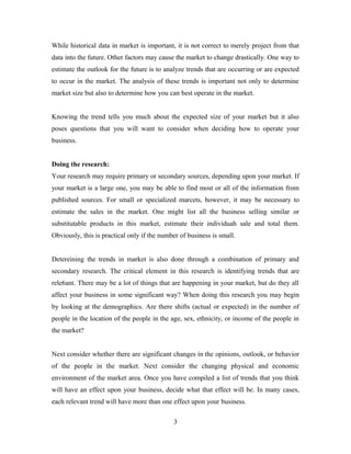 While historical data in market is important, it is not correct to merely project from that
data into the future. Other factors may cause the market to change drastically. One way to
estimate the outlook for the future is to analyze trends that are occurring or are expected
to occur in the market. The analysis of these trends is important not only to determine
market size but also to determine how you can best operate in the market.
Knowing the trend tells you much about the expected size of your market but it also
poses questions that you will want to consider when deciding how to operate your
business.
Doing the research:
Your research may require primary or secondary sources, depending upon your market. If
your market is a large one, you may be able to find most or all of the information from
published sources. For small or specialized marcets, however, it may be necessary to
estimate the sales in the market. One might list all the business selling similar or
substitutable products in this market, estimate their individuah sale and total them.
Obviously, this is practical only if the number of business is small.
Detereining the trends in market is also done through a combination of primary and
secondary research. The critical element in this research is identifying trends that are
rele6ant. There may be a lot of things that are happening in your market, but do they all
affect your business in some significant way? When doing this research you may begin
by looking at the demographics. Are there shifts (actual or expected) in the number of
people in the location of the people in the age, sex, ethnicity, or income of the people in
the market?
Next consider whether there are significant changes in the opinions, outlook, or behavior
of the people in the market. Next consider the changing physical and economic
environment of the market area. Once you have compiled a list of trends that you think
will have an effect upon your business, decide what that effect will be. In many cases,
each relevant trend will have more than one effect upon your business.
3
 