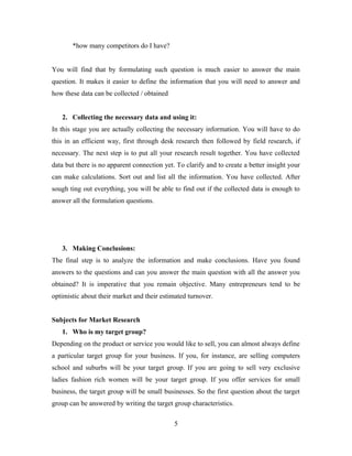 *how many competitors do I have?
You will find that by formulating such question is much easier to answer the main
question. It makes it easier to define the information that you will need to answer and
how these data can be collected / obtained
2. Collecting the necessary data and using it:
In this stage you are actually collecting the necessary information. You will have to do
this in an efficient way, first through desk research then followed by field research, if
necessary. The next step is to put all your research result together. You have collected
data but there is no apparent connection yet. To clarify and to create a better insight your
can make calculations. Sort out and list all the information. You have collected. After
sough ting out everything, you will be able to find out if the collected data is enough to
answer all the formulation questions.
3. Making Conclusions:
The final step is to analyze the information and make conclusions. Have you found
answers to the questions and can you answer the main question with all the answer you
obtained? It is imperative that you remain objective. Many entrepreneurs tend to be
optimistic about their market and their estimated turnover.
Subjects for Market Research
1. Who is my target group?
Depending on the product or service you would like to sell, you can almost always define
a particular target group for your business. If you, for instance, are selling computers
school and suburbs will be your target group. If you are going to sell very exclusive
ladies fashion rich women will be your target group. If you offer services for small
business, the target group will be small businesses. So the first question about the target
group can be answered by writing the target group characteristics.
5
 