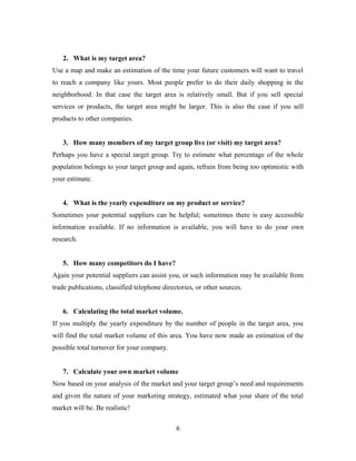 2. What is my target area?
Use a map and make an estimation of the time your future customers will want to travel
to reach a company like yours. Most people prefer to do their daily shopping in the
neighborhood. In that case the target area is relatively small. But if you sell special
services or products, the target area might be larger. This is also the case if you sell
products to other companies.
3. How many members of my target group live (or visit) my target area?
Perhaps you have a special target group. Try to estimate what percentage of the whole
population belongs to your target group and again, refrain from being too optimistic with
your estimate.
4. What is the yearly expenditure on my product or service?
Sometimes your potential suppliers can be helpful; sometimes there is easy accessible
information available. If no information is available, you will have to do your own
research.
5. How many competitors do I have?
Again your potential suppliers can assist you, or such information may be available from
trade publications, classified telephone directories, or other sources.
6. Calculating the total market volume.
If you multiply the yearly expenditure by the number of people in the target area, you
will find the total market volume of this area. You have now made an estimation of the
possible total turnover for your company.
7. Calculate your own market volume
Now based on your analysis of the market and your target group’s need and requirements
and given the nature of your marketing strategy, estimated what your share of the total
market will be. Be realistic!
6
 
