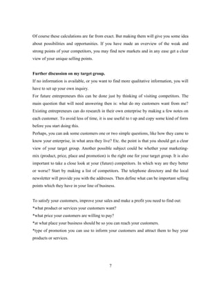 Of course these calculations are far from exact. But making them will give you some idea
about possibilities and opportunities. If you have made an overview of the weak and
strong points of your competitors, you may find new markets and in any ease get a clear
view of your unique selling points.
Further discussion on my target group.
If no information is available, or you want to find more qualitative information, you will
have to set up your own inquiry.
For future entrepreneurs this can be done just by thinking of visiting competitors. The
main question that will need answering then is: what do my customers want from me?
Existing entrepreneurs can do research in their own enterprise by making a few notes on
each customer. To avoid less of time, it is use useful to t up and copy some kind of form
before you start doing this.
Perhaps, you can ask some customers one or two simple questions, like how they came to
know your enterprise, in what area they live? Etc. the point is that you should get a clear
view of your target group. Another possible subject could be whether your marketing-
mix (product, price, place and promotion) is the right one for your target group. It is also
important to take a close look at your (future) competitors. In which way are they better
or worse? Start by making a list of competitors. The telephone directory and the local
newsletter will provide you with the addresses. Then define what can be important selling
points which they have in your line of business.
To satisfy your customers, improve your sales and make a profit you need to find out:
*what product or services your customers want?
*what price your customers are willing to pay?
*at what place your business should be so you can reach your customers.
*type of promotion you can use to inform your customers and attract them to buy your
products or services.
7
 