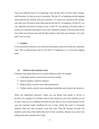 These are called the fours P’s of marketing. They all start with a P: Price, Place, Product
and Promotion. So they are easy to remember. The four P’s of marketing are the stepping
stone between the business and your customers. To reach your customers and increase
your sales you will need to learn about and use the four Ps’ of marketing. All four Ps’ are
very important and must be strong. If one or more Ps’ are missing, it becomes risky to
satisfy your customers and improve your sales. Satisfied customers will come back to buy
more from your business and will tell other people to buy from your business. Let’s face
each P one at a time.
1. Product:
To be successful in business, you must have the products and service that your customers
want. This is called product and it is the first P of marketing i.e. it is the first stepping
stone.
(I) Find out what customer need.
Customers buy goods and services to satisfy different needs, for example
 Cold drinks satisfy a need to feel cool in hot weather
 Bicycle satisfies a need for transport.
 Radios satisfy a need for news and entertainment
 Clothes satisfy a need to wear something comfortable and a need to feel attractive.
When you understand customers’ needs, you can decide what goods or service to
provide. For example, if a customer wants to buy biscuits for your store and they are out
of stock, buns can be a substitute for those biscuits that are out of stock because in this
case, the customer needs something for tea so buns satisfy that need. A successful
business finds out what customers want and need. Then the business provides the
products and services that satisfy that need of their customers. Because you cannot risk
selling what your customers don’t need.
8
 
