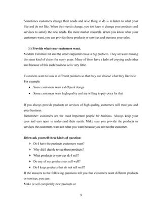 Sometimes customers change their needs and wise thing to do is to listen to what your
like and do not like. When their needs change, you too have to change your products and
services to satisfy the new needs. Do more market research. When you know what your
customers want, you can provide those products or services and increase your sales.
(ii) Provide what your customers want.
Modern Furniture ltd and the other carpenters have a big problem. They all were making
the same kind of chairs for many years. Many of them have a habit of copying each other
and because of this each business sells very little.
Customers want to look at different products so that they can choose what they like best
For example
• Some customers want a different design
• Some customers want high quality and are willing to pay extra for that
If you always provide products or services of high quality, customers will trust you and
your business.
Remember: customers are the most important people for business. Always keep your
eyes and ears open to understand their needs. Make sure you provide the products or
services the customers want not what you want because you are not the customer.
Often ask yourself these kinds of question:
 Do I have the products customers want?
 Why did I decide to see these products?
 What products or services do I sell?
 Do any of my products not sell well?
 Do I keep products that do not sell well?
If the answers to the following questions tell you that customers want different products
or services, you can:
Make or sell completely new products or
9
 