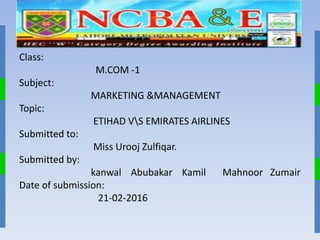 Presentation .no .1
Class:
M.COM -1
Subject:
MARKETING &MANAGEMENT
Topic:
ETIHAD VS EMIRATES AIRLINES
Submitted to:
Miss Urooj Zulfiqar.
Submitted by:
kanwal Abubakar Kamil Mahnoor Zumair
Date of submission:
21-02-2016
 