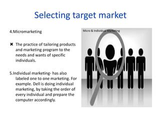 4.Micromarketing
 The practice of tailoring products
and marketing program to the
needs and wants of specific
individuals.
5.Individual marketing- has also
labeled one to one marketing. For
example. Dell is doing individual
marketing, by taking the order of
every individual and prepare the
computer accordingly.
Micro & Individual Marketing
Selecting target market
 