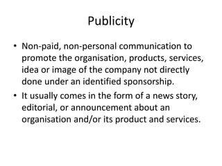 Publicity
• Non-paid, non-personal communication to
promote the organisation, products, services,
idea or image of the company not directly
done under an identified sponsorship.
• It usually comes in the form of a news story,
editorial, or announcement about an
organisation and/or its product and services.
 
