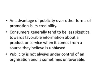 • An advantage of publicity over other forms of
promotion is its credibility.
• Consumers generally tend to be less skeptical
towards favorable information about a
product or service when it comes from a
source they believe is unbiased.
• Publicity is not always under control of an
orgnisation and is sometimes unfavorable.
 