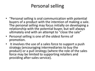 Personal selling
• “Personal selling is oral communication with potential
buyers of a product with the intention of making a sale.
The personal selling may focus initially on developing a
relationship with the potential buyer, but will always
ultimately end with an attempt to "close the sale“
• Personal selling is one of the oldest forms of
promotion.
• It involves the use of a sales force to support a push
strategy (encouraging intermediaries to buy the
product) or a pull strategy (where the role of the sales
force may be limited to supporting retailers and
providing after-sales service).
 
