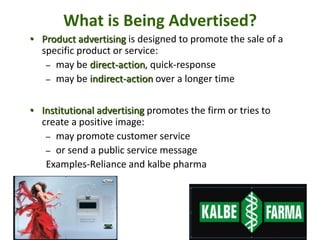 20 - 45
What is Being Advertised?
• Product advertising is designed to promote the sale of a
specific product or service:
– may be direct-action, quick-response
– may be indirect-action over a longer time
• Institutional advertising promotes the firm or tries to
create a positive image:
– may promote customer service
– or send a public service message
Examples-Reliance and kalbe pharma
 