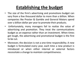 Establishing the budget
• The size of the firm’s advertising and promotions budget can
vary from a few thousand dollar to more than a billion. When
companies like Procter & Gamble and General Motors spend
over a billion dollar per year to promote their products.
• Unfortunately, many managers fail to realize the value of
advertising and promotion. They treat the communications
budget as an expense rather than an investment. When times
get tough, the advertising and promotional budget is the first
to be cut.
• Moreover, the decision is not a one-time responsibility. A new
budget is formulated every year, each time a new product is
introduced or when either internal or external factors
necessitate a change to maintain competitiveness.
 