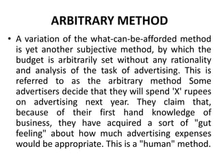 ARBITRARY METHOD
• A variation of the what-can-be-afforded method
is yet another subjective method, by which the
budget is arbitrarily set without any rationality
and analysis of the task of advertising. This is
referred to as the arbitrary method Some
advertisers decide that they will spend 'X' rupees
on advertising next year. They claim that,
because of their first hand knowledge of
business, they have acquired a sort of "gut
feeling" about how much advertising expenses
would be appropriate. This is a "human" method.
 
