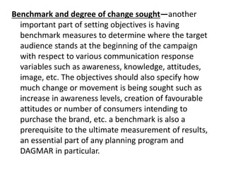 Benchmark and degree of change sought—another
important part of setting objectives is having
benchmark measures to determine where the target
audience stands at the beginning of the campaign
with respect to various communication response
variables such as awareness, knowledge, attitudes,
image, etc. The objectives should also specify how
much change or movement is being sought such as
increase in awareness levels, creation of favourable
attitudes or number of consumers intending to
purchase the brand, etc. a benchmark is also a
prerequisite to the ultimate measurement of results,
an essential part of any planning program and
DAGMAR in particular.
 