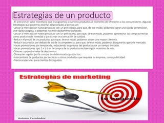 Estrategias de un producto
. El precio es el valor monetario que le asignamos a nuestros productos al momento de ofrecerlos a los consumidores. Algunas
estrategias que podemos diseñar, relacionadas al precio son:
-Lanzar al mercado un nuevo producto con un precio bajo, para que, de ese modo, podamos lograr una rápida penetración,
una rápida acogida, o podamos hacerlo rápidamente conocido.
-Lanzar al mercado un nuevo producto con un precio alto, para que, de ese modo, podamos aprovechar las compras hechas
como producto de novedad o para crear una sensación de calidad.
-Reducir el precio de un producto, para que, de ese modo, podamos atraer una mayor clientela.
-Reducir los precios por debajo de los de la competencia, para que, de ese modo, podamos bloquearla y ganarle mercado.
-Hacer promociones por temporada, reduciendo los precios del producto por un tiempo limitado.
-Hacer promociones tipo 2 x 1 ó en la compra de tu producto reciben algún incentivo de más.
-Ofrecer cupones o vales de descuentos.
-Obsequiar regalos por la compra de determinados productos.
-Intercambios de productos por servicios u otros productos que requiera tu empresa, como publicidad.
-Precios especiales para clientes distinguidos.
 