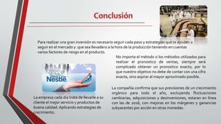 Para realizar una gran inversión es necesario seguir cada paso y estrategias que te ayuden a
seguir en el mercado y que sea llevadero a la hora de la producción teniendo en cuentas
varios factores de riesgo en el producto.
No importa el método o los métodos utilizados para
realizar el pronostico de ventas, siempre será
complicado obtener un pronostico exacto, por lo
que nuestro objetivo no debe de contar con una cifra
exacta, sino aspirar al mayor aproximado posible.
La compañía confirma que sus previsiones de un crecimiento
orgánico para todo el año, excluyendo fluctuaciones
cambiarias, adquisiciones y desinversiones, estaran en línea
con las de 2016, con mejoras en los márgenes y ganancias
subyacentes por acción en otras monedas.
La empresa cada día trata de llevarle a su
cliente el mejor servicio y productos de
buena calidad. Aplicando estrategias de
crecimiento.
 