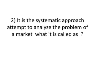2) It is the systematic approach
attempt to analyze the problem of
a market what it is called as ?
