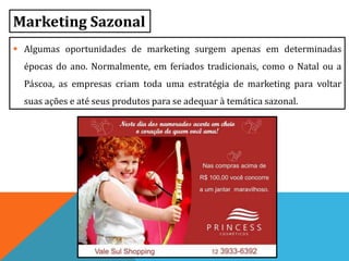 Marketing Sazonal
 Algumas oportunidades de marketing surgem apenas em determinadas
épocas do ano. Normalmente, em feriados tradicionais, como o Natal ou a
Páscoa, as empresas criam toda uma estratégia de marketing para voltar
suas ações e até seus produtos para se adequar à temática sazonal.
 