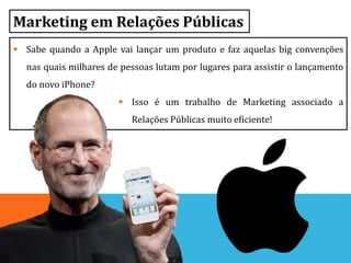Marketing em Relações Públicas
 Sabe quando a Apple vai lançar um produto e faz aquelas big convenções
nas quais milhares de pessoas lutam por lugares para assistir o lançamento
do novo iPhone?
 Isso é um trabalho de Marketing associado a
Relações Públicas muito eficiente!
 