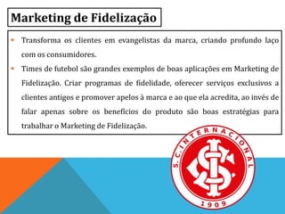 Marketing de Fidelização
 Transforma os clientes em evangelistas da marca, criando profundo laço
com os consumidores.
 Times de futebol são grandes exemplos de boas aplicações em Marketing de
Fidelização. Criar programas de fidelidade, oferecer serviços exclusivos a
clientes antigos e promover apelos à marca e ao que ela acredita, ao invés de
falar apenas sobre os benefícios do produto são boas estratégias para
trabalhar o Marketing de Fidelização.
 