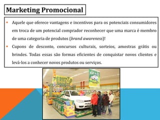 Marketing Promocional
 Aquele que oferece vantagens e incentivos para os potenciais consumidores
em troca de um potencial comprador reconhecer que uma marca é membro
de uma categoria de produtos (brand awareness)!
 Cupons de desconto, concursos culturais, sorteios, amostras grátis ou
brindes. Todas essas são formas eficientes de conquistar novos clientes e
levá-los a conhecer novos produtos ou serviços.
 
