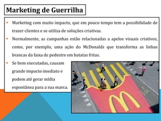 Marketing de Guerrilha
 Marketing com muito impacto, que em pouco tempo tem a possibilidade de
trazer clientes e se utiliza de soluções criativas.
 Normalmente, as campanhas estão relacionadas a apelos visuais criativos,
como, por exemplo, uma ação do McDonalds que transforma as linhas
brancas da faixa de pedestre em batatas fritas.
 Se bem executadas, causam
grande impacto imediato e
podem até gerar mídia
espontânea para a sua marca.
 