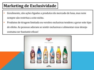 Marketing de Exclusividade
 Geralmente, são ações ligadas a produtos do mercado de luxo, mas nem
sempre são restritas a este nicho.
 Produtos de tiragem limitada ou versões exclusivas tendem a gerar este tipo
de efeito. As pessoas adoram se sentir exclusivas e alimentar esse desejo
costuma ser bastante eficaz!
 