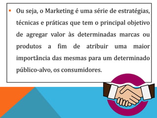  Ou seja, o Marketing é uma série de estratégias,
técnicas e práticas que tem o principal objetivo
de agregar valor às determinadas marcas ou
produtos a fim de atribuir uma maior
importância das mesmas para um determinado
público-alvo, os consumidores.
 
